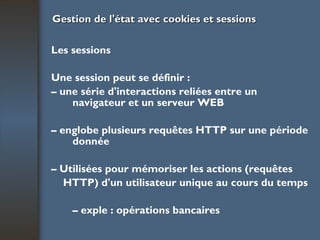 Gestion de l'état avec cookies et sessions Les sessions Une session peut se définir : –  une série d'interactions reliées entre un navigateur et un serveur WEB –  englobe plusieurs requêtes HTTP sur une période donnée –  Utilisées pour mémoriser les actions (requêtes HTTP) d'un utilisateur unique au cours du temps –  exple : opérations bancaires 