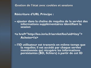 Gestion de l'état avec cookies et sessions Réécriture d'URL Principe : –  ajouter dans la chaîne de requête de la servlet des informations supplémentaires identifiant la session <a href="http://leo.inria.fr/servlet/foo?uid=itey"> Ac heter</a> –  l'ID utilisateur est transmis en même temps que la requête; il est accédé par chaque servlet mentionnée qui récupère les informations persistantes (BD, fichiers) à partir de cet ID 