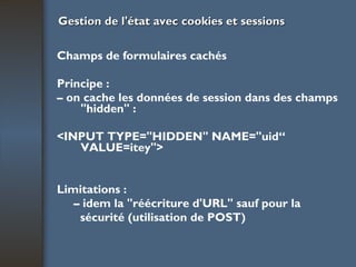 Gestion de l'état avec cookies et sessions Champs de formulaires cachés Principe : –  on cache les données de session dans des  champs "hidden" : <INPUT TYPE="HIDDEN" NAME="uid“  VALUE=itey"> Limitations : –  idem la "réécriture d'URL" sauf pour la sécurité (utilisation de POST) 