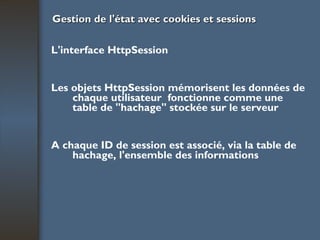 Gestion de l'état avec cookies et sessions L'interface HttpSession Les objets HttpSession mémorisent les données de chaque utilisateur  fonctionne comme une table de "hachage" stockée sur le serveur A chaque ID de session est associé, via la table de hachage, l'ensemble des informations 