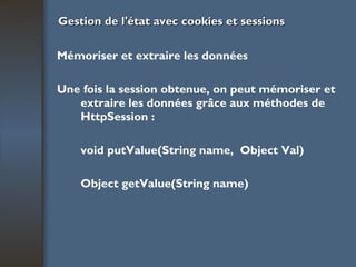 Gestion de l'état avec cookies et sessions Mémoriser et extraire les données Une fois la session obtenue, on peut mémoriser et extraire les données grâce aux  méthodes de HttpSession : void putValue(String name,  Object Val) Object getValue(String name) 