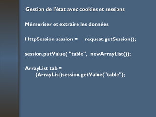 Gestion de l'état avec cookies et sessions Mémoriser et extraire les données HttpSession session =  request.getSession(); session.putValue( "table",  newArrayList()); ArrayList tab = (ArrayList)session.getValue("table"); 