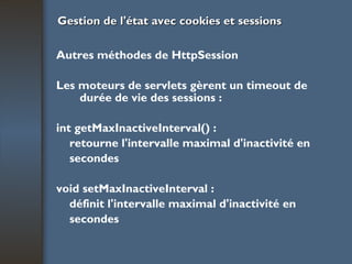 Gestion de l'état avec cookies et sessions Autres méthodes de HttpSession Les moteurs de servlets gèrent un timeout de durée de vie des sessions : int getMaxInactiveInterval() : retourne l'intervalle maximal d'inactivité en secondes void setMaxInactiveInterval : définit l'intervalle maximal d'inactivité en secondes 