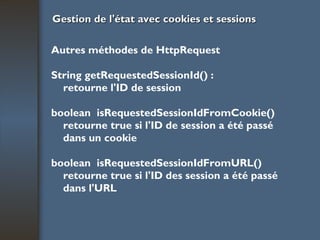 Gestion de l'état avec cookies et sessions Autres méthodes de HttpRequest String getRequestedSessionId() : retourne l'ID de session boolean  isRequestedSessionIdFromCookie() retourne true si l'ID de session a été passé dans un cookie boolean  isRequestedSessionIdFromURL() retourne true si l'ID des session a été passé dans l'URL 