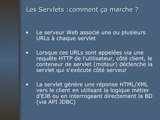 Les Servlets :comment ça marche ? Le serveur Web associe une ou plusieurs URLs à chaque servlet Lorsque ces URLs sont appelées via une requête HTTP de l'utilisateur, côté client, le conteneur de servlet (moteur) déclenche la servlet qui s'exécute côté serveur La servlet génère une réponse HTML/XML vers le client en utilisant la logique métier d'EJB ou en interrogeant directement la BD (via API JDBC) 