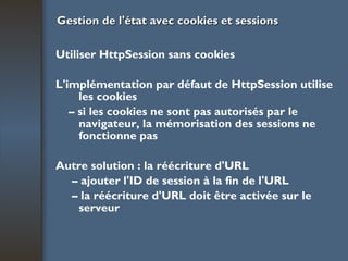 Gestion de l'état avec cookies et sessions Utiliser HttpSession sans cookies L'implémentation par défaut de HttpSession utilise les cookies –  si les cookies ne sont pas autorisés par le navigateur, la mémorisation des sessions ne fonctionne pas Autre solution : la réécriture d'URL –  ajouter l'ID de session à la fin de l'URL –  la réécriture d'URL doit être activée sur le  serveur 