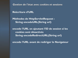 Gestion de l'état avec cookies et sessions Réécriture d'URL Méthodes de HttpServletRequest : String encodeURL(String url) encode l'URL en ajoutant l'ID de session si les cookies sont désactivés String encodeRedirectURL(String url) encode l'URL avant de rediriger le Navigateur 