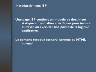 Introduction aux JSP Une page JSP contient un modèle de document statique et des balises spécifiques pour inclure du texte ou exécuter une partie de la logique applicative. Le contenu statique est servi comme du HTML normal. 