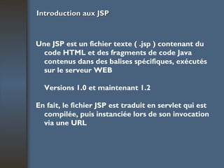 Introduction aux JSP Une JSP est un fichier texte ( .jsp ) contenant du code HTML et des fragments de code Java contenus dans des balises spécifiques, exécutés sur le serveur WEB Versions 1.0 et maintenant 1.2 En fait, le fichier JSP est traduit en servlet qui est compilée, puis instanciée lors de son invocation via une URL 