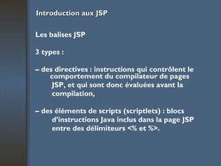 Introduction aux JSP Les balises JSP 3 types : –  des directives : instructions qui contrôlent le comportement du compilateur de pages JSP, et qui sont donc évaluées avant la compilation, –  des éléments de scripts (scriptlets) : blocs d’instructions Java inclus dans la page JSP entre des délimiteurs <% et %>. 