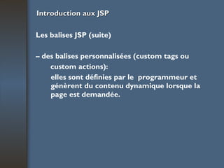 Introduction aux JSP Les balises JSP (suite) –  des balises personnalisées (custom tags ou custom actions):  elles sont définies par le  programmeur et génèrent du contenu dynamique lorsque la page est demandée. 