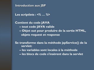 Introduction aux JSP Les scriptlets : <% … %> Contient du code JAVA –  tout code JAVA valide –  Objet out pour produire de la sortie HTML, objets request et response Se transforme dans la méthode jspService() de la servlet: –  les variables sont locales à la méthode –  les blocs de code s'insèrent dans la servlet 