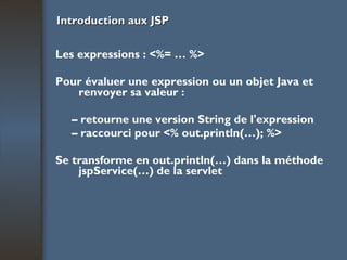 Introduction aux JSP Les expressions : <%= … %> Pour évaluer une expression ou un objet Java et renvoyer sa valeur : –  retourne une version String de l'expression –  raccourci pour <% out.println(…); %> Se transforme en out.println(…) dans la méthode jspService(…) de la servlet 