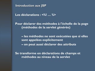 Introduction aux JSP Les déclarations : <%! … %> Pour déclarer des méthodes à l'échelle de la page (méthodes de la servlet générée) –  les méthodes ne sont exécutées que si elles sont appelées explicitement –  on peut aussi déclarer des attributs Se transforme en déclarations de champs et méthodes au niveau de la servlet 