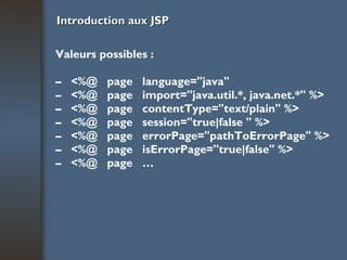 Introduction aux JSP Valeurs possibles : –  <%@  page  language="java" –  <%@  page  import="java.util.*, java.net.*" %> –  <%@  page  contentType="text/plain" %> –  <%@  page  session="true|false " %> –  <%@  page  errorPage="pathToErrorPage" %> –  <%@  page  isErrorPage="true|false" %> –  <%@  page  … 
