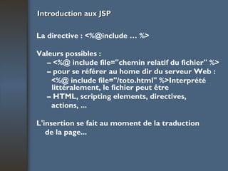Introduction aux JSP La directive : <%@include … %> Valeurs possibles : –  <%@ include file="chemin relatif du fichier" %> –  pour se référer au home dir du serveur Web : <%@ include file="/toto.html" %>Interprété littéralement, le fichier peut être –  HTML, scripting elements, directives, actions, ... L'insertion se fait au moment de la traduction de la page... 
