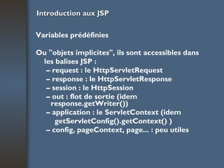 Introduction aux JSP Variables prédéfinies Ou "objets implicites", ils sont accessibles dans les balises JSP : –  request : le HttpServletRequest –  response : le HttpServletResponse –  session : le HttpSession –  out : flot de sortie (idem response.getWriter()) –  application : le ServletContext (idem getServletConfig().getContext() ) –  config, pageContext, page... : peu utiles 