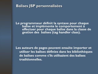Balises JSP personnalisées Le programmeur définit la syntaxe pour chaque balise et implémente le comportement à effectuer pour chaque balise dans la classe de gestion des  balises (tag handler class). Les auteurs de pages peuvent ensuite importer et utiliser les balises définies dans les bibliothèques de balises comme s'ils utilisaient des balises traditionnelles. 