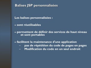 Balises JSP personnalisées Les balises personnalisées : –  sont réutilisables –  permettent de définir des services de haut niveau et sont portables –  facilitent la maintenance d'une application pas de répétition du code de pages en pages Modification du code en un seul endroit 