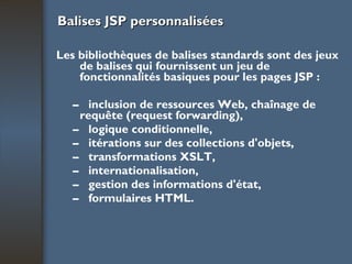 Balises JSP personnalisées Les bibliothèques de balises standards sont des jeux de balises qui fournissent un jeu de fonctionnalités basiques pour les pages JSP : –  inclusion de ressources Web, chaînage de requête (request forwarding), –  logique conditionnelle, –  itérations sur des collections d'objets, –  transformations XSLT, –  internationalisation, –  gestion des informations d'état, –  formulaires HTML. 