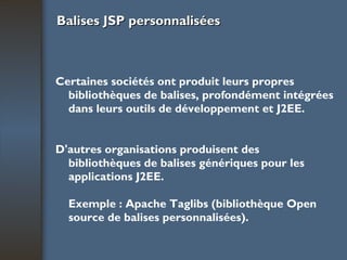 Balises JSP personnalisées Certaines sociétés ont produit leurs propres bibliothèques de balises, profondément intégrées dans leurs outils de développement et J2EE. D'autres organisations produisent des bibliothèques de balises génériques pour les applications J2EE. Exemple : Apache Taglibs (bibliothèque Open source de balises personnalisées).   