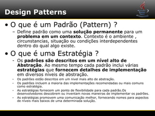 Design Patterns
• O que é um Padrão (Pattern) ?
  – Define padrão como uma solução permanente para um
    problema em um contexto. Contexto é o ambiente ,
    circunstancias, situação ou condições interdependentes
    dentro do qual algo existe.

• O que é uma Estratégia ?
  - Os padrões são descritos em um nível alto de
    Abstração. Ao mesmo tempo cada padrão inclui várias
    estratégias que fornecem detalhes de implementação
    em diversos níveis de abstração.
  -   Os padrões estão descritos em um nivel mais alto de abstração.
  -   Os padrões incluem a maioria das implementações recomendadas ou mais comuns
      como estratégia.
  -   As estratégias fornecem um ponto de flexibilidade para cada padrão.Os
      desenvolvedores descobrem ou inventam novas maneiras de implementar os padrões.
  -   As estratégias promovem uma comunicação melhor, fornecendo nomes para aspectos
      de níveis mais baixos de uma determinada solução.
 