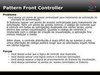 Pattern Front Controller
Problema
   Você deseja um ponto de acesso centralizado para tratamento da solicitação da
     chamada de apresentação
  O Sistema requer um ponto de acesso centralizado para tratamento da
  solicitação. Sem um ponto de acesso central, o código de controle que
  é comum em todas as solicitações duplicado em vários locais, como
  dentro das varias visualizações. Quando o código de controle é
  misturado com o código de criação da visualização, a aplicação fica
  menos modular e coesa.

  Além disso, o controle distribuído é mais difícil de se manter e uma
  única alteração de código poderá exigir que as alterações sejam feitas
  em vários lugares.

Forças
   –   Você   deseja   evitar que a lógica de controle seja duplicada.
   –   Você   deseja   aplicar uma lógica comum a diversas solicitações.
   –   Você   deseja   separar a lógica de processamento do Sistema da visualização.
   –   Você   deseja   centralizar os pontos de acesso controlados no Sistema.
 