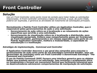 Front Controller
Solução
   Use um Front Controller como ponto inicial de contato para tratar todas as solicitações
   relacionadas. O Front Controller centraliza a lógica de controle, a qual, de outro modo,
   poderia ser duplicada, e gerencia as atividades de tratamento de solicitações principais.


   Normalmente o Padrão Front Controller utiliza um Application Controller, que é
   responsável pelos gerenciamentos de ação a uma solicitação.
    – Gerenciamento de ação refere-se à localização e ao roteamento de ações
       especificas que servirão a uma solicitação.
    – Gerenciamento de visualização refere-se à localização e distribuição, para
       visualização apropriada. Embora esse comportamento possa ser incorporado
       ao Front Controller, particionando-o em classes separadas como parte de um
       Padrão Application Controller, melhora a modularidade, a capacidade de
       manutenção e a reutilização.

Estratégia de implementação, Commnad and Controller

   O Application Controller descreve o uso geral dos comandos para executar o
   gerenciamento de ação como parte de sua Estratégia Command Handler. Usar um
   gerenciador de comandos como um Front Controller é denominado Estratégia “The
   Command and Controller”.
   O uso do Padrão Command (GOF) fornece uma interface generica para os objetos
   Helper que prestam serviço a um solicitação. Isso minimiza o acoplamento entre
   os componentes e fornece um mecanismo flexivel que facilmente extensível para
   os desenvolvedores adcionarem comportamentos de manipulação de solicitação.
 