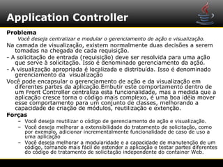 Application Controller
Problema
   Você deseja centralizar e modular o gerenciamento de ação e visualização.
Na camada de visualização, existem normalmente duas decisões a serem
   tomadas na chegada de cada requisição.
- A solicitação de entrada (requisição) deve ser resolvida para uma ação
   que serve à solicitação. Isso é denominado gerenciamento da ação.
- A visualização apropriada é localizada e distribuída. Isso é denominado
   gerenciamento da visualização
Você pode encapsular o gerenciamento de ação e da visualização em
   diferentes partes da aplicação.Embutir este comportamento dentro de
   um Front Controller centraliza esta funcionalidade, mas a medida que a
   aplicação cresce torna o código mais complexo, é uma boa idéia mover
   esse comportamento para um conjunto de classes, melhorando a
   capacidade de criação de módulos, reutilização e extenção.
Forças
   – Você deseja reutilizar o código de gerenciamento de ação e visualização.
   – Você deseja melhorar a extensibilidade do tratamento de solicitação, como
     por exemplo, adicionar incrementalmente funcionalidade de caso de uso a
     uma aplicação
   – Você deseja melhorar a modularidade e a capacidade de manutenção de um
     código, tornando mais fácil de estender a aplicação e testar partes diferentes
     do código de tratamento de solicitação independente do container Web.
 