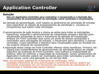 Application Controller
Solução
   Use um Application Controller para centralizar a recuperação e a chamada dos
   componentes de processamento de solicitação, como comandos e visualizações.

Na camada de apresentação, você mapeia os parâmetros de solicitação de entrada
   para especificar as classes de processamento da solicitação e visualiza os
   componentes que tratam cada solicitação.

O gerenciamento da ação localiza e chama as ações para tratar as solicitações
   especificas, enquanto o gerenciamento de visualização navega e distribui para
   visualização apropriada ou para o mecanismo de geração de visualização.
   Embora um Front Controller atue como um ponto de acesso centralizado e
   controlador para solicitações de entrada, o mecanismo para identificar e chamar
   comandos, e para identificar e distribuir para visualizações pode ser dividido em
   seu próprio conjunto de componentes.
A separação desse código do Front Controller oferece vários benefícios. Primeiro, ele
   separa esse comportamento de gerenciamento de solicitação básico do código
   especifico do protocolo do Front Controller. Isso melhora a modularidade do
   sistema, além de melhorar a capacidade de reutilização. Certos componentes do
   Application Controller podem ser reutilizados para tratar solicitações a partir de
   vários canais, como uma aplicação ou um serviço Web.
Nota: Os principais aspectos do tratamento de solicitação, como
   validação,tratamento de erro,autenticação e controle de acesso, podem ser
   facilmente conectados em um mecanismo de tratamento de solicitação de é
   centralizado e modularizado dessa maneira.
 