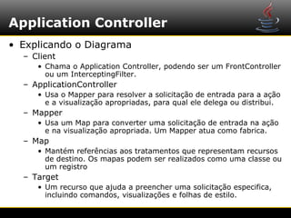 Application Controller
• Explicando o Diagrama
  – Client
     • Chama o Application Controller, podendo ser um FrontController
       ou um InterceptingFilter.
  – ApplicationController
     • Usa o Mapper para resolver a solicitação de entrada para a ação
       e a visualização apropriadas, para qual ele delega ou distribui.
  – Mapper
     • Usa um Map para converter uma solicitação de entrada na ação
       e na visualização apropriada. Um Mapper atua como fabrica.
  – Map
     • Mantém referências aos tratamentos que representam recursos
       de destino. Os mapas podem ser realizados como uma classe ou
       um registro
  – Target
     • Um recurso que ajuda a preencher uma solicitação especifica,
       incluindo comandos, visualizações e folhas de estilo.
 