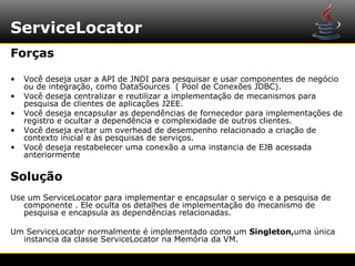 ServiceLocator
Forças

•   Você deseja usar a API de JNDI para pesquisar e usar componentes de negócio
    ou de integração, como DataSources ( Pool de Conexões JDBC).
•   Você deseja centralizar e reutilizar a implementação de mecanismos para
    pesquisa de clientes de aplicações J2EE.
•   Você deseja encapsular as dependências de fornecedor para implementações de
    registro e ocultar a dependência e complexidade de outros clientes.
•   Você deseja evitar um overhead de desempenho relacionado a criação de
    contexto inicial e às pesquisas de serviços.
•   Você deseja restabelecer uma conexão a uma instancia de EJB acessada
    anteriormente

Solução
Use um ServiceLocator para implementar e encapsular o serviço e a pesquisa de
   componente . Ele oculta os detalhes de implementação do mecanismo de
   pesquisa e encapsula as dependências relacionadas.

Um ServiceLocator normalmente é implementado como um Singleton,uma única
  instancia da classe ServiceLocator na Memória da VM.
 