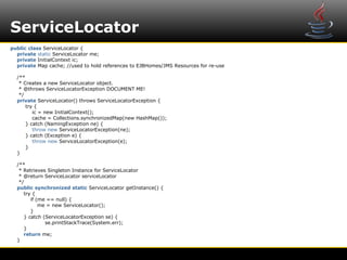 ServiceLocator
public class ServiceLocator {
  private static ServiceLocator me;
  private InitialContext ic;
  private Map cache; //used to hold references to EJBHomes/JMS Resources for re-use

  /**
   * Creates a new ServiceLocator object.
   * @throws ServiceLocatorException DOCUMENT ME!
   */
  private ServiceLocator() throws ServiceLocatorException {
      try {
         ic = new InitialContext();
         cache = Collections.synchronizedMap(new HashMap());
      } catch (NamingException ne) {
         throw new ServiceLocatorException(ne);
      } catch (Exception e) {
         throw new ServiceLocatorException(e);
      }
  }

  /**
   * Retrieves Singleton Instance for ServiceLocator
   * @return ServiceLocator serviceLocator
   */
  public synchronized static ServiceLocator getInstance() {
     try {
        if (me == null) {
            me = new ServiceLocator();
        }
     } catch (ServiceLocatorException se) {
              se.printStackTrace(System.err);
     }
     return me;
  }
 