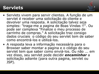 Servlets
• Servlets vivem para servir clientes. A função de um
  servlet é receber uma solicitação do cliente e
  devolver uma resposta. A solicitação talvez seja
  simples: "traga-me a pagina de Boas Vindas !!". Ou
  pode ser complexa "Finalize o meu processo de
  carrinho de compras." A solicitação traz consigo
  dados cruciais o código do seu servlet tem de saber
  como encontrá-los e utilizá-los.
• A resposta leva a informação necessária para o
  Browser saber montar a pagina e o código do seu
  servlet tem que saber como enviá-los. Ou não ... em
  vez disso, seu servlet pode decidir encaminhar a
  solicitação adiante (para outra pagina, servlet ou
  JSP).
 