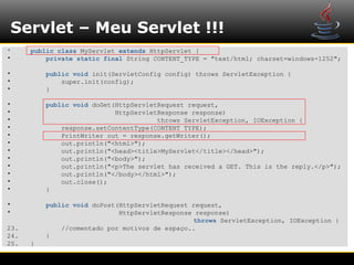 Servlet – Meu Servlet !!!
•     public class MyServlet extends HttpServlet {
•         private static final String CONTENT_TYPE = "text/html; charset=windows-1252";

•         public void init(ServletConfig config) throws ServletException {
•             super.init(config);
•         }

•         public void doGet(HttpServletRequest request,
•                           HttpServletResponse response)
•                                      throws ServletException, IOException {
•             response.setContentType(CONTENT_TYPE);
•             PrintWriter out = response.getWriter();
•             out.println("<html>");
•             out.println("<head><title>MyServlet</title></head>");
•             out.println("<body>");
•             out.println("<p>The servlet has received a GET. This is the reply.</p>");
•             out.println("</body></html>");
•             out.close();
•         }

•         public void doPost(HttpServletRequest request,
•                            HttpServletResponse response)
                                                throws ServletException, IOException {
23.           //comentado por motivos de espaço..
24.       }
25.   }
 
