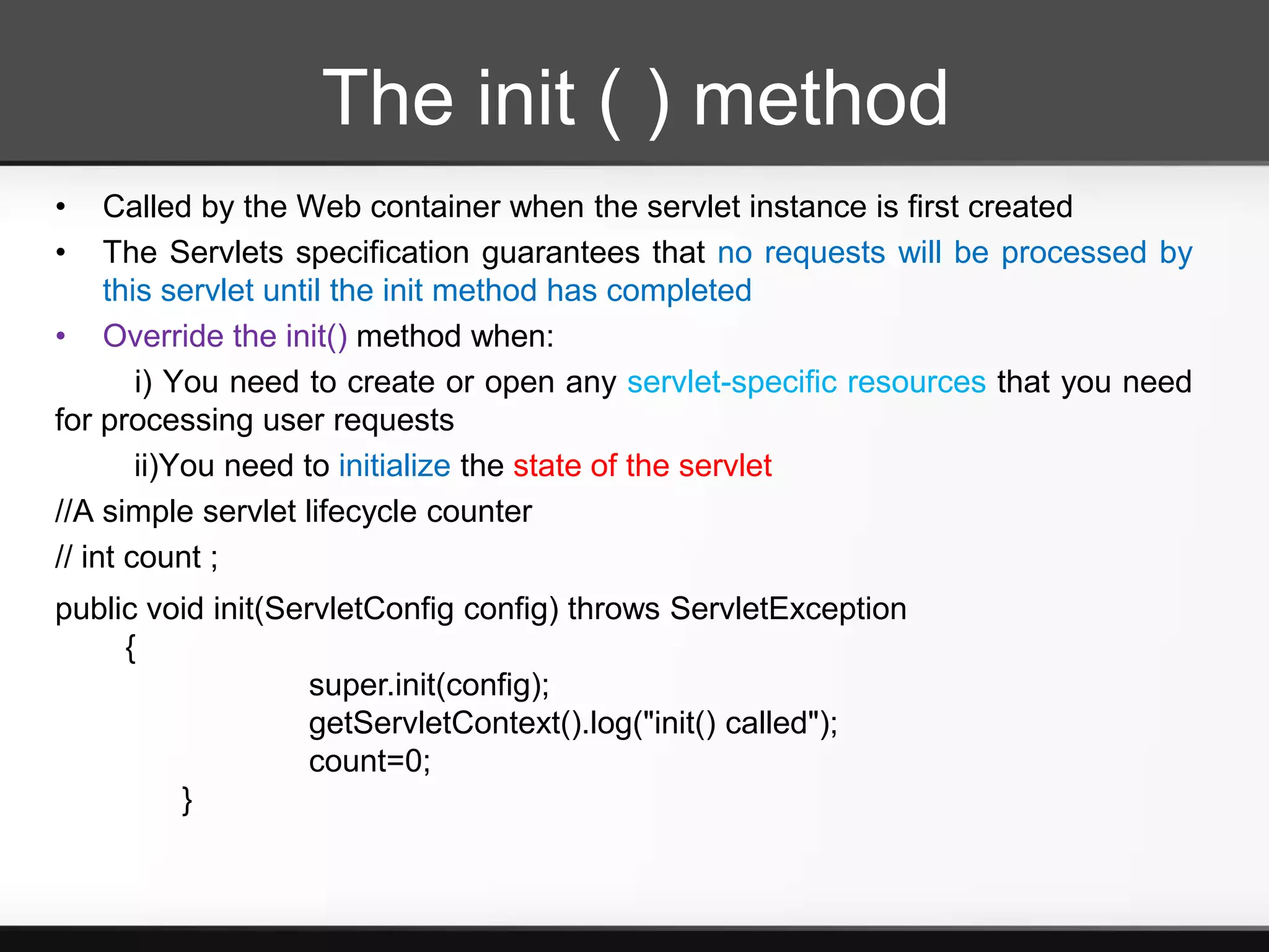 The init ( ) method
•    Called by the Web container when the servlet instance is first created
•    The Servlets specification guarantees that no requests will be processed by
     this servlet until the init method has completed
• Override the init() method when:
        i) You need to create or open any servlet-specific resources that you need
for processing user requests
        ii)You need to initialize the state of the servlet
//A simple servlet lifecycle counter
// int count ;
public void init(ServletConfig config) throws ServletException
     {
                    super.init(config);
                    getServletContext().log("init() called");
                    count=0;
         }
 