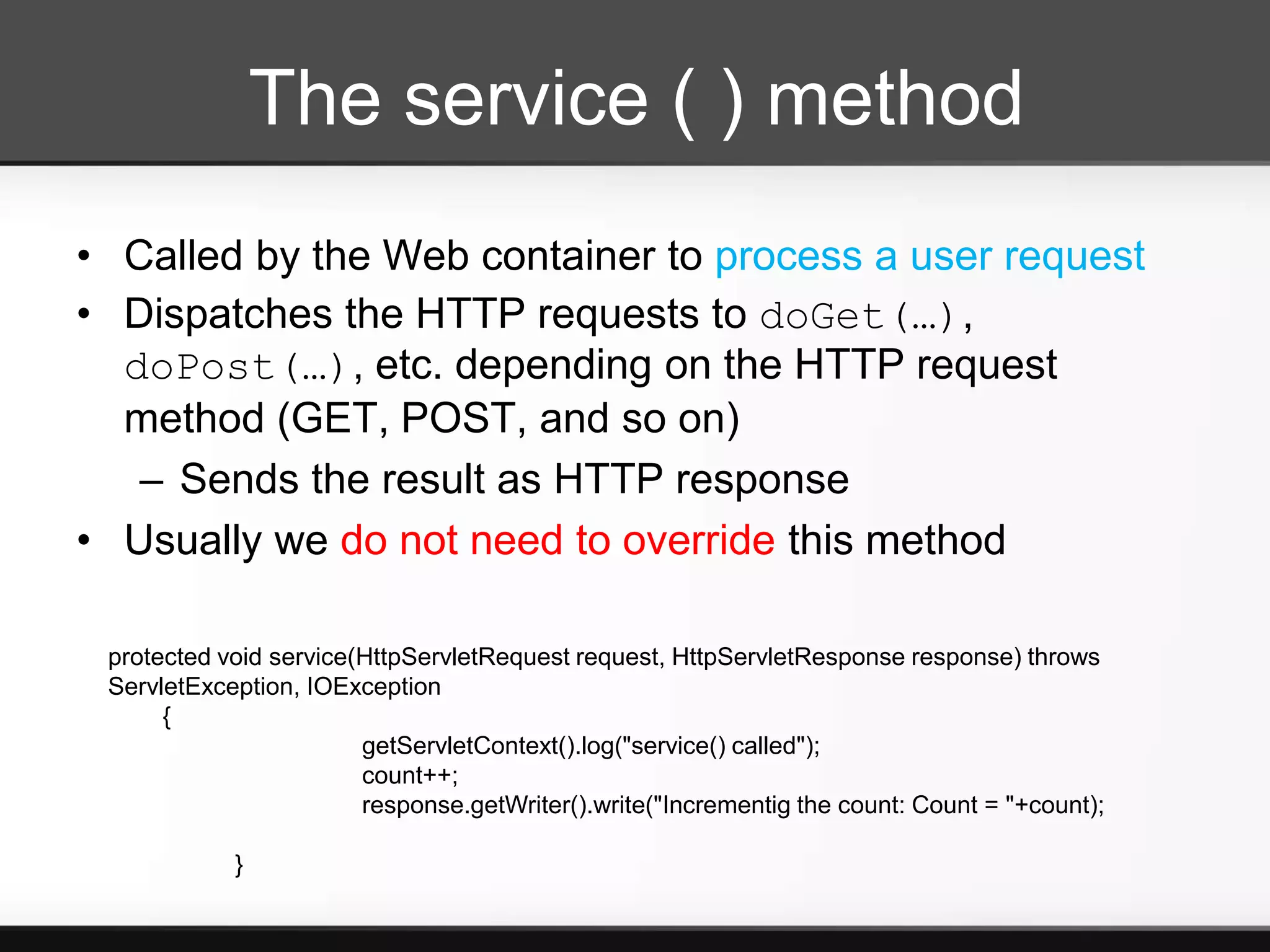 The service ( ) method
• Called by the Web container to process a user request
• Dispatches the HTTP requests to doGet(…),
  doPost(…), etc. depending on the HTTP request
  method (GET, POST, and so on)
   – Sends the result as HTTP response
• Usually we do not need to override this method

 protected void service(HttpServletRequest request, HttpServletResponse response) throws
 ServletException, IOException
      {
                        getServletContext().log("service() called");
                        count++;
                        response.getWriter().write("Incrementig the count: Count = "+count);

            }
 