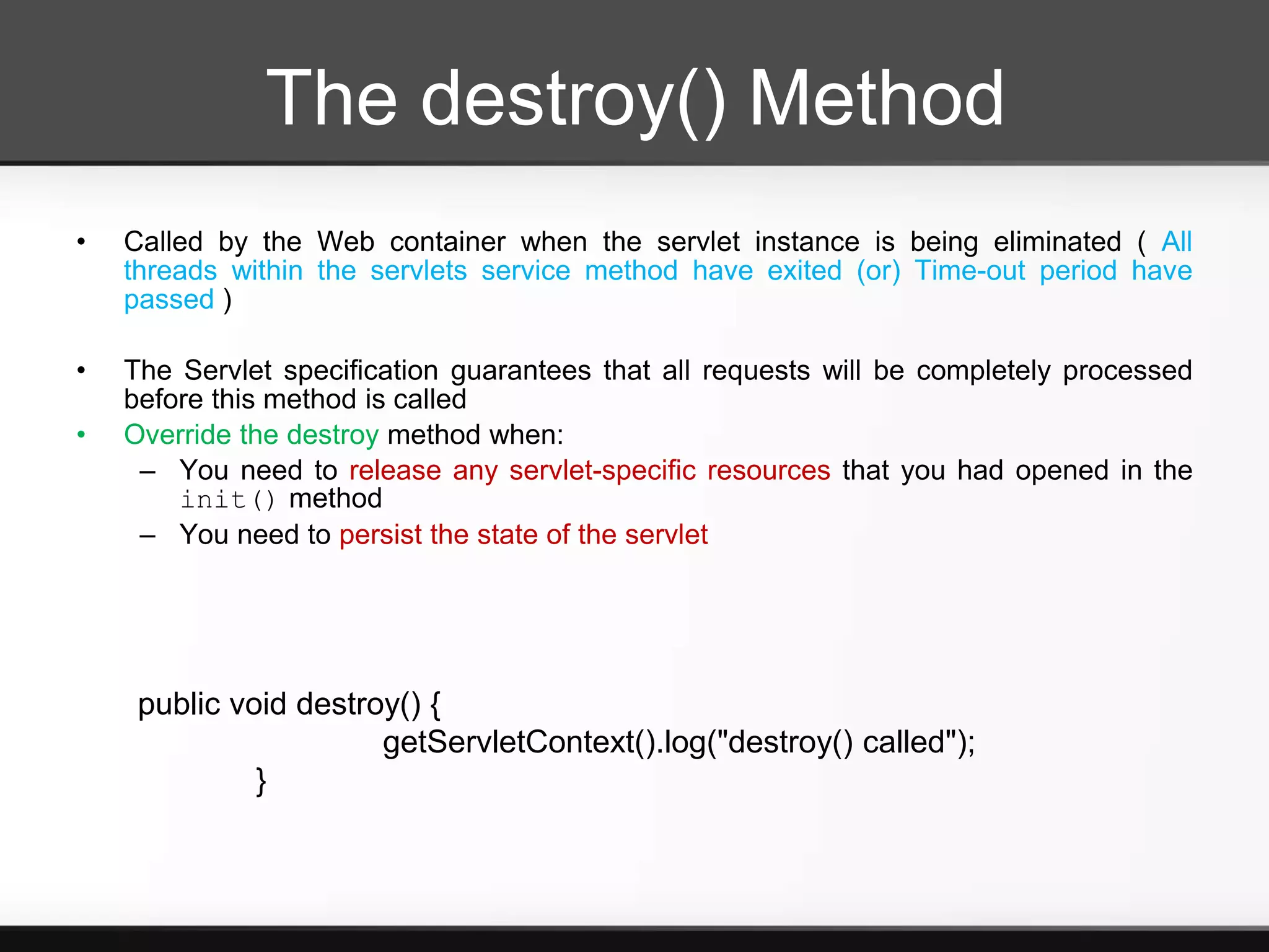 The destroy() Method
•   Called by the Web container when the servlet instance is being eliminated ( All
    threads within the servlets service method have exited (or) Time-out period have
    passed )

•   The Servlet specification guarantees that all requests will be completely processed
    before this method is called
•   Override the destroy method when:
     – You need to release any servlet-specific resources that you had opened in the
        init() method
     – You need to persist the state of the servlet




     public void destroy() {
                       getServletContext().log("destroy() called");
              }
 