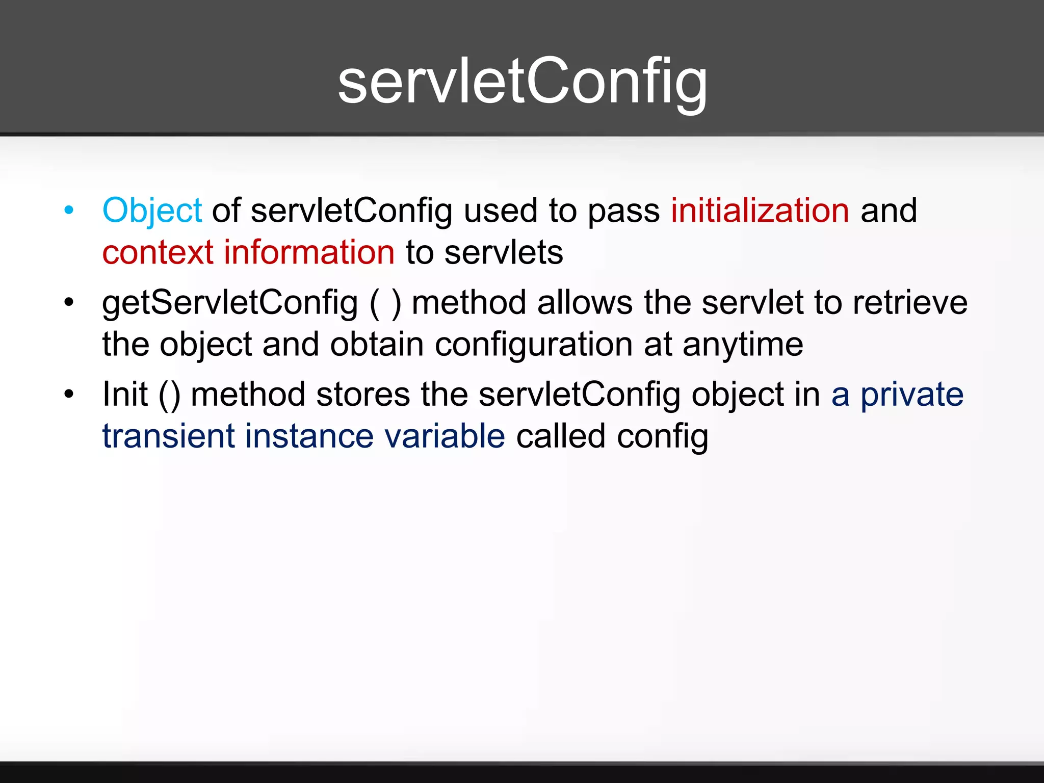 servletConfig
• Object of servletConfig used to pass initialization and
  context information to servlets
• getServletConfig ( ) method allows the servlet to retrieve
  the object and obtain configuration at anytime
• Init () method stores the servletConfig object in a private
  transient instance variable called config
 
