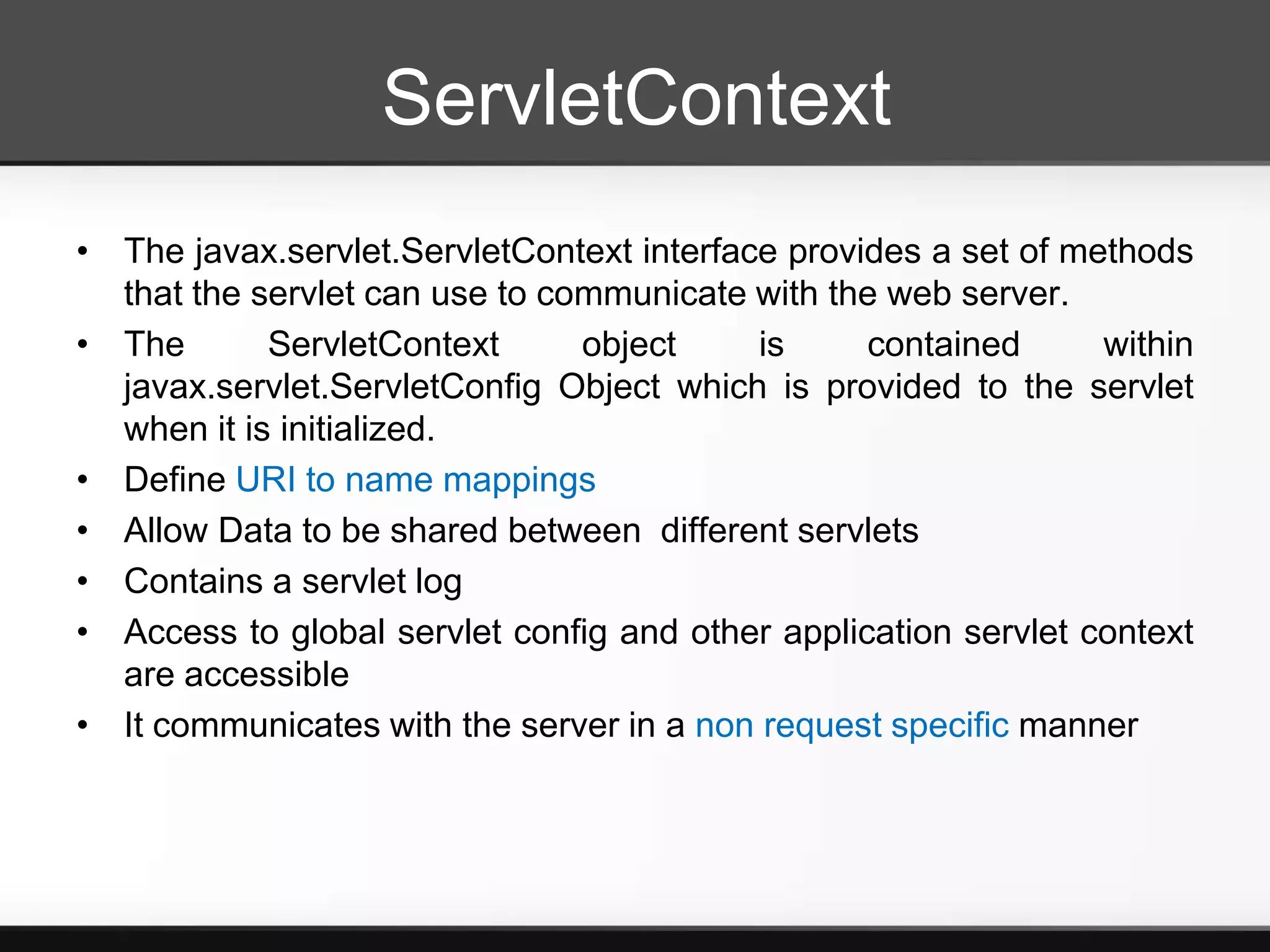 ServletContext
• The javax.servlet.ServletContext interface provides a set of methods
  that the servlet can use to communicate with the web server.
• The       ServletContext      object     is     contained      within
  javax.servlet.ServletConfig Object which is provided to the servlet
  when it is initialized.
• Define URI to name mappings
• Allow Data to be shared between different servlets
• Contains a servlet log
• Access to global servlet config and other application servlet context
  are accessible
• It communicates with the server in a non request specific manner
 