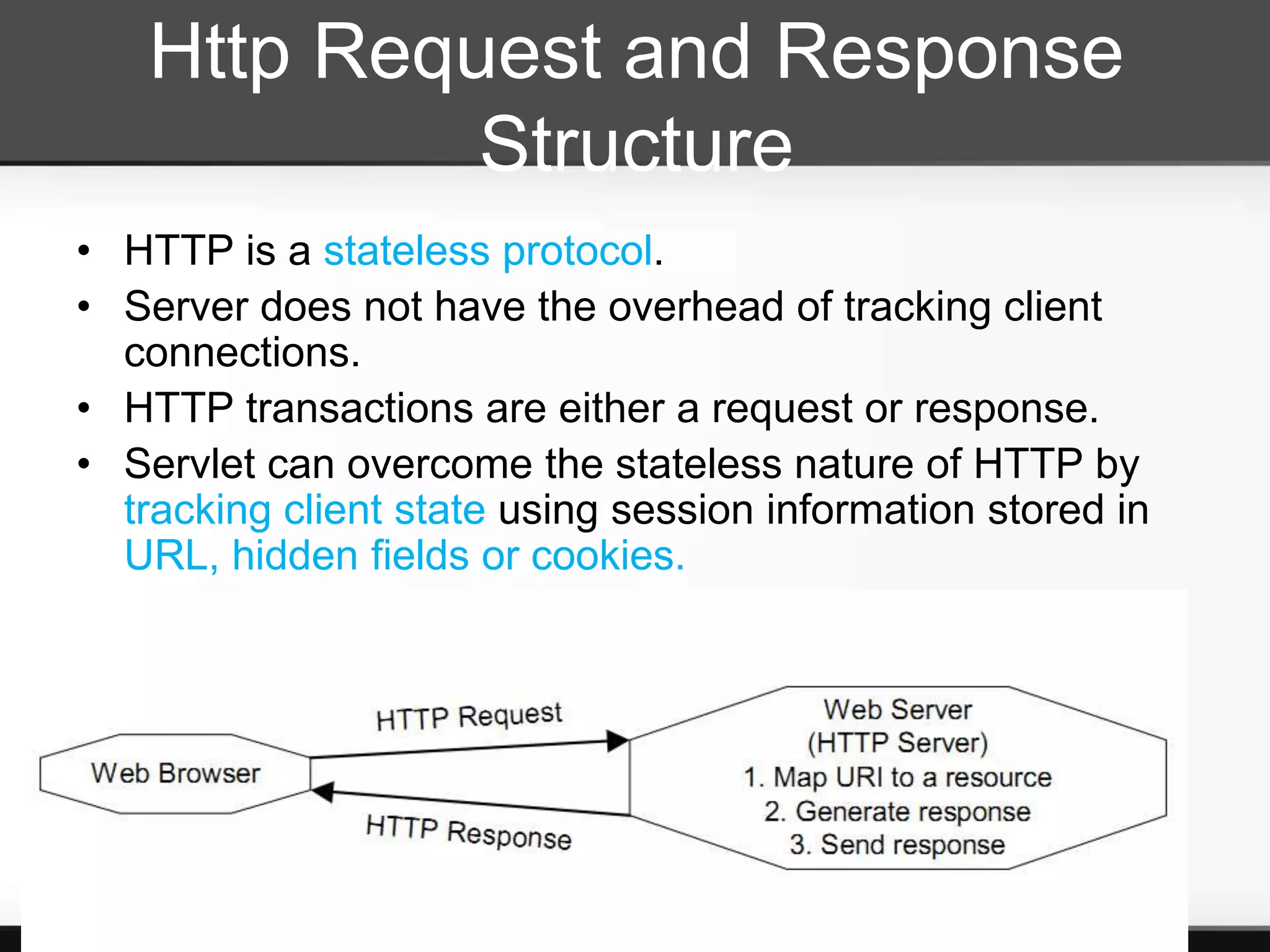 Http Request and Response
            Structure
• HTTP is a stateless protocol.
• Server does not have the overhead of tracking client
  connections.
• HTTP transactions are either a request or response.
• Servlet can overcome the stateless nature of HTTP by
  tracking client state using session information stored in
  URL, hidden fields or cookies.
 