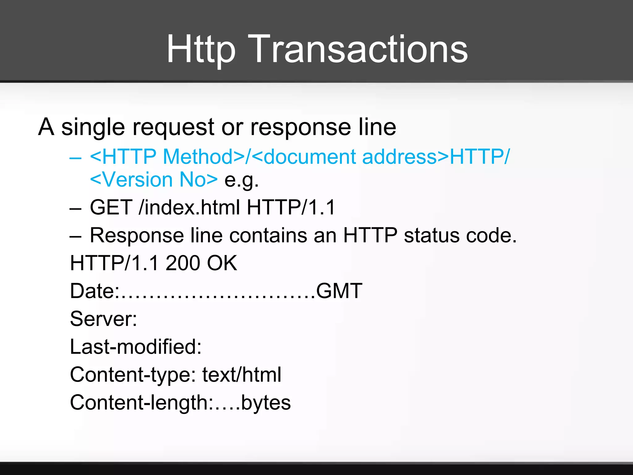 Http Transactions
A single request or response line
  – <HTTP Method>/<document address>HTTP/
    <Version No> e.g.
  – GET /index.html HTTP/1.1
  – Response line contains an HTTP status code.
  HTTP/1.1 200 OK
  Date:……………………….GMT
  Server:
  Last-modified:
  Content-type: text/html
  Content-length:….bytes
 