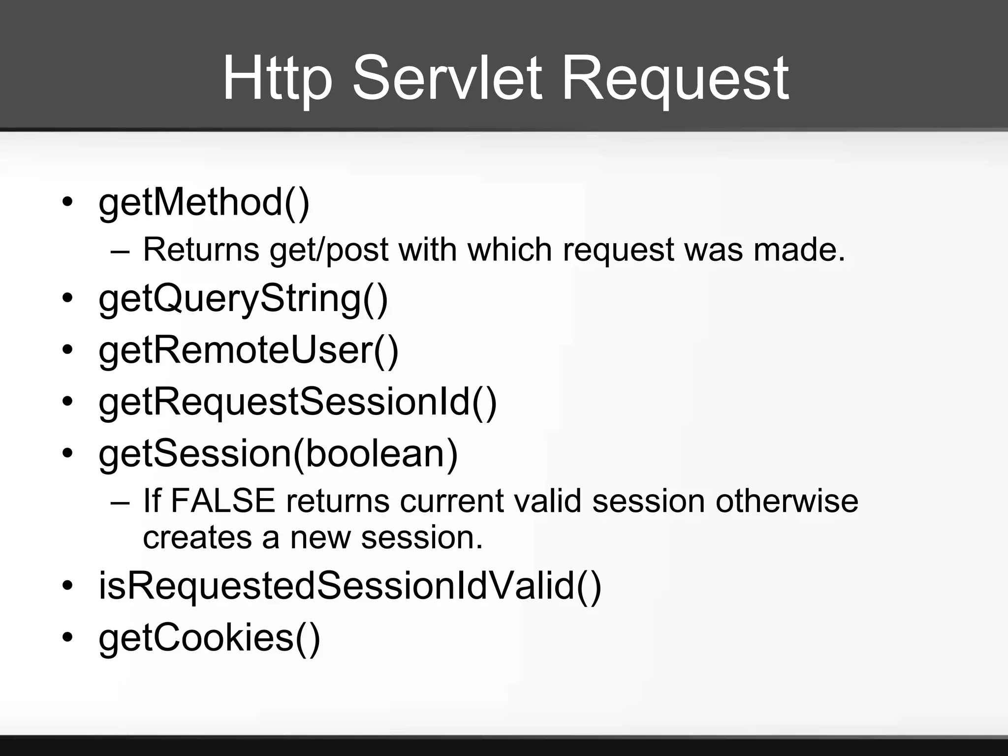 Http Servlet Request
• getMethod()
    – Returns get/post with which request was made.
•   getQueryString()
•   getRemoteUser()
•   getRequestSessionId()
•   getSession(boolean)
    – If FALSE returns current valid session otherwise
      creates a new session.
• isRequestedSessionIdValid()
• getCookies()
 