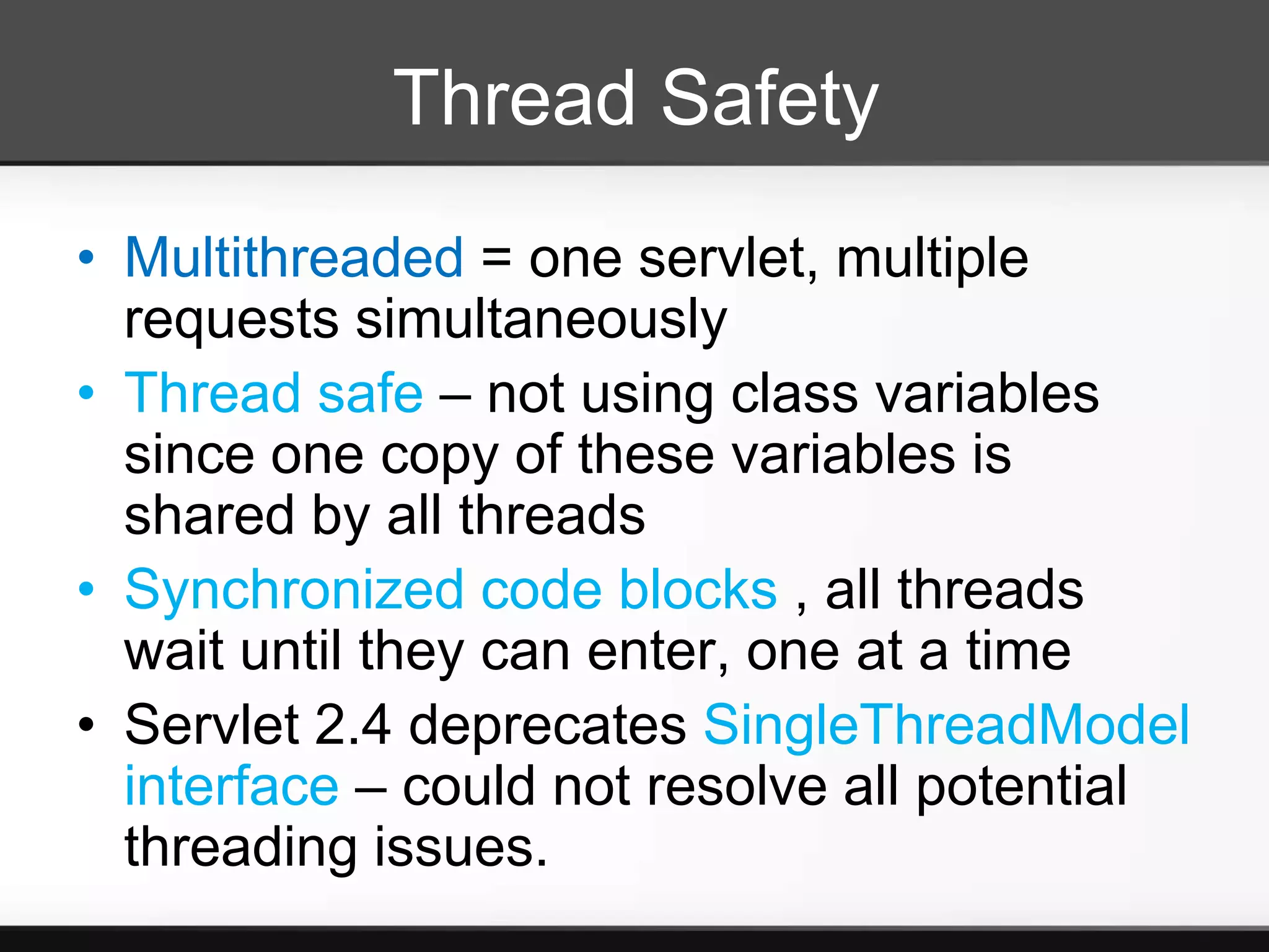Thread Safety
• Multithreaded = one servlet, multiple
  requests simultaneously
• Thread safe – not using class variables
  since one copy of these variables is
  shared by all threads
• Synchronized code blocks , all threads
  wait until they can enter, one at a time
• Servlet 2.4 deprecates SingleThreadModel
  interface – could not resolve all potential
  threading issues.
 