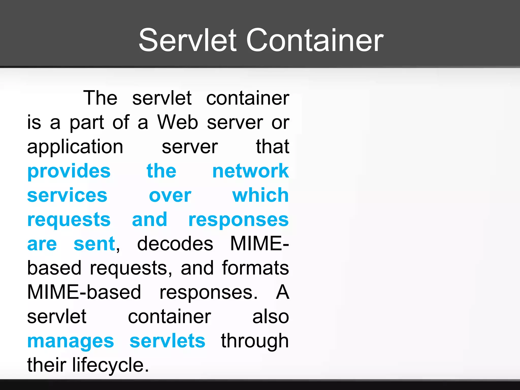 Servlet Container
        The servlet container
is a part of a Web server or
application      server    that
provides       the     network
services        over     which
requests and responses
are sent, decodes MIME-
based requests, and formats
MIME-based responses. A
servlet      container     also
manages servlets through
their lifecycle.
 