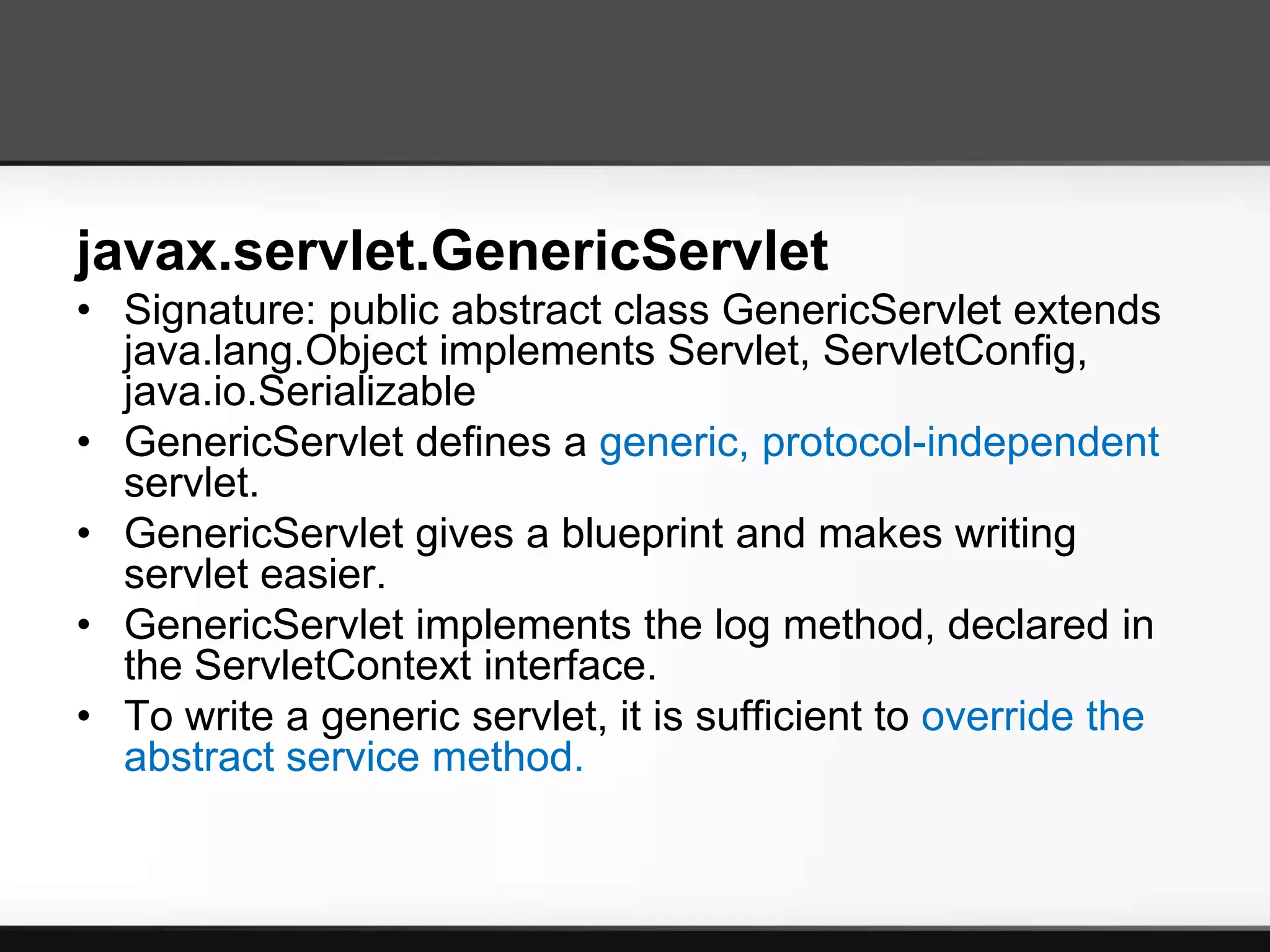 javax.servlet.GenericServlet
• Signature: public abstract class GenericServlet extends
  java.lang.Object implements Servlet, ServletConfig,
  java.io.Serializable
• GenericServlet defines a generic, protocol-independent
  servlet.
• GenericServlet gives a blueprint and makes writing
  servlet easier.
• GenericServlet implements the log method, declared in
  the ServletContext interface.
• To write a generic servlet, it is sufficient to override the
  abstract service method.
 