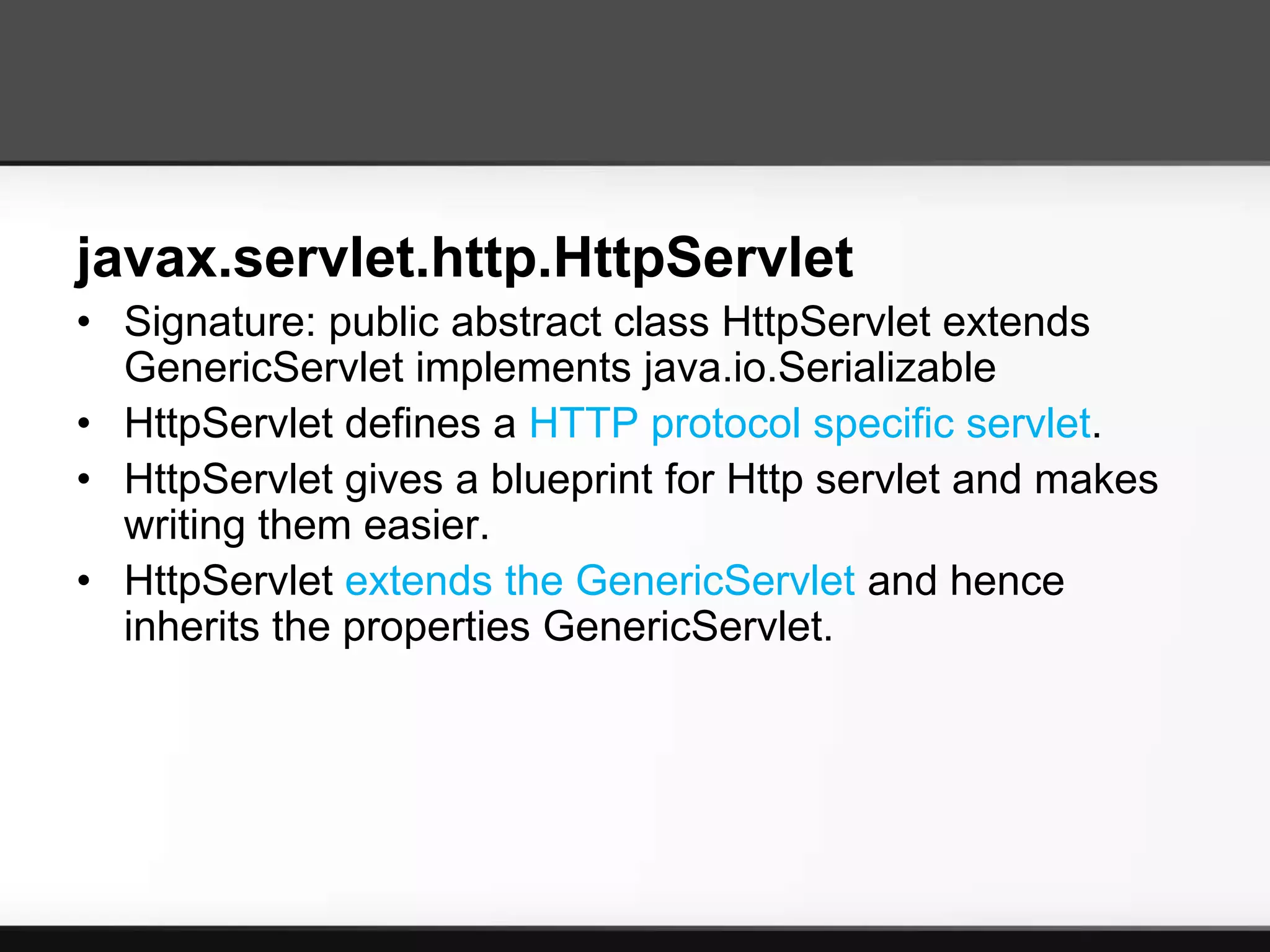 javax.servlet.http.HttpServlet
• Signature: public abstract class HttpServlet extends
  GenericServlet implements java.io.Serializable
• HttpServlet defines a HTTP protocol specific servlet.
• HttpServlet gives a blueprint for Http servlet and makes
  writing them easier.
• HttpServlet extends the GenericServlet and hence
  inherits the properties GenericServlet.
 