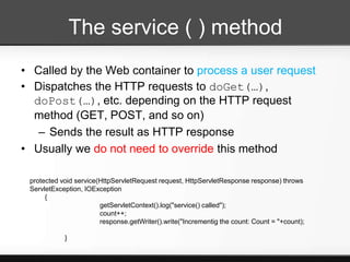 The service ( ) method
• Called by the Web container to process a user request
• Dispatches the HTTP requests to doGet(…),
  doPost(…), etc. depending on the HTTP request
  method (GET, POST, and so on)
   – Sends the result as HTTP response
• Usually we do not need to override this method

 protected void service(HttpServletRequest request, HttpServletResponse response) throws
 ServletException, IOException
      {
                        getServletContext().log("service() called");
                        count++;
                        response.getWriter().write("Incrementig the count: Count = "+count);

            }
 