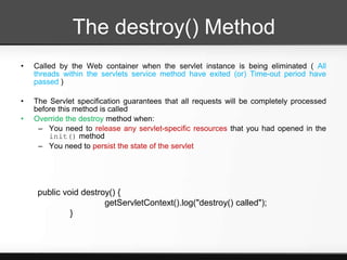 The destroy() Method
•   Called by the Web container when the servlet instance is being eliminated ( All
    threads within the servlets service method have exited (or) Time-out period have
    passed )

•   The Servlet specification guarantees that all requests will be completely processed
    before this method is called
•   Override the destroy method when:
     – You need to release any servlet-specific resources that you had opened in the
        init() method
     – You need to persist the state of the servlet




     public void destroy() {
                       getServletContext().log("destroy() called");
              }
 