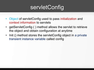 servletConfig
• Object of servletConfig used to pass initialization and
  context information to servlets
• getServletConfig ( ) method allows the servlet to retrieve
  the object and obtain configuration at anytime
• Init () method stores the servletConfig object in a private
  transient instance variable called config
 